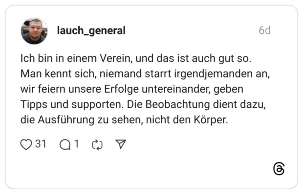 Ich bin in einem Verein, und das ist auch gut so. Man kennt sich, niemand starrt irgendjemanden an, wir feiern unsere Erfolge untereinander, geben Tipps und supporten. Die Beobachtung dient dazu, die Ausführung zu sehen, nicht den Körper.