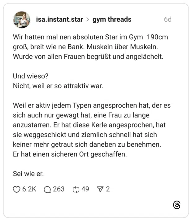 Wir hatten mal nen absoluten Star im Gym. 190cm groß, breit wie ne Bank. Muskeln über Muskeln. Wurde von allen Frauen begrüßt und angelächelt. Und wieso? Nicht, weil er so attraktiv war. Weil er aktiv jedem Typen angesprochen hat, der es sich auch nur gewagt hat, eine Frau zu lange anzustarren. Er hat diese Kerle angesprochen, hat sie weggeschickt und ziemlich schnell hat sich keiner mehr getraut sich daneben zu benehmen. Er hat einen sicheren Ort geschaffen. Sei wie er.