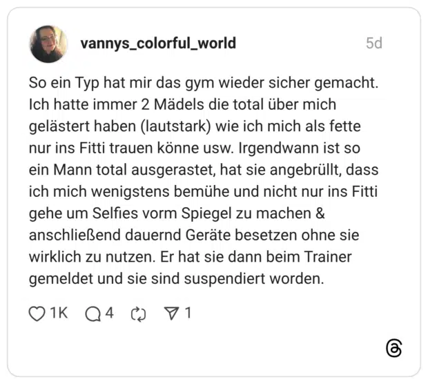 vannys_colorful_world 5 Tage So ein Typ hat mir das gym wieder sicher gemacht. Ich hatte immer 2 Mädels die total über mich gelästert haben (lautstark) wie ich mich als fette nur ins Fitti trauen könne usw. Irgendwann ist so ein Mann total ausgerastet, hat sie angebrüllt, dass ich mich wenigstens bemühe und nicht nur ins Fitti gehe um Selfies vorm Spiegel zu machen & anschließend dauernd Geräte besetzen ohne sie wirklich zu nutzen. Er hat sie dann beim Trainer gemeldet und sie sind suspendiert worden.
