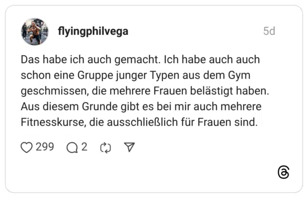 Das habe ich auch gemacht. Ich habe auch auch schon eine Gruppe junger Typen aus dem Gym geschmissen, die mehrere Frauen belästigt haben. Aus diesem Grunde gibt es bei mir auch mehrere Fitnesskurse, die ausschließlich für Frauen sind.