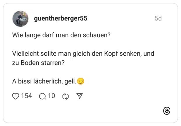 Wie lange darf man den schauen? Vielleicht sollte man gleich den Kopf senken, und zu Boden starren? A bissi lächerlich, gell.😏