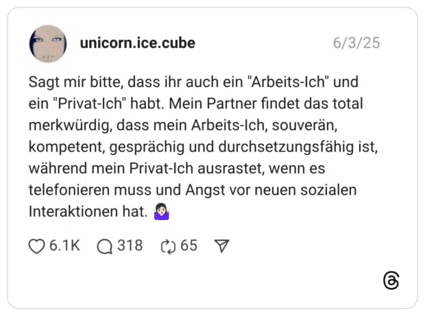Sagt mir bitte, dass ihr auch ein "Arbeits-Ich" und ein "Privat-Ich" habt. Mein Partner findet das total merkwürdig, dass mein Arbeits-Ich, souverän, kompetent, gesprächig und durchsetzungsfähig ist, während mein Privat-Ich ausrastet, wenn es telefonieren muss und Angst vor neuen sozialen Interaktionen hat. 🤷🏻♀️