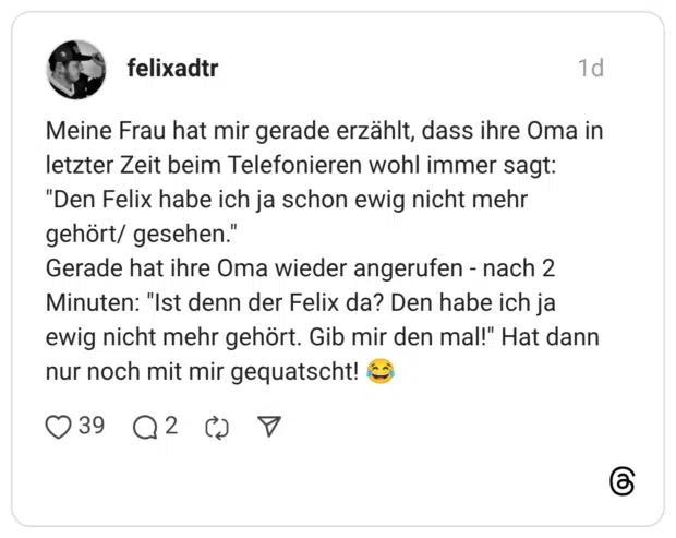 Meine Frau hat mir gerade erzählt, dass ihre Oma in letzter Zeit beim Telefonieren wohl immer sagt: "Den Felix habe ich ja schon ewig nicht mehr gehört/ gesehen." Gerade hat ihre Oma wieder angerufen - nach 2 Minuten: "Ist denn der Felix da? Den habe ich ja ewig nicht mehr gehört. Gib mir den mal!" Hat dann nur noch mit mir gequatscht! 😂