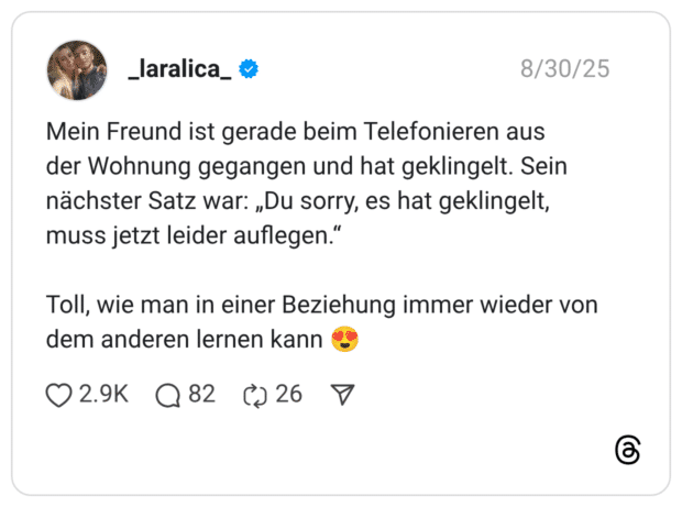 Mein Freund ist gerade beim Telefonieren aus der Wohnung gegangen und hat geklingelt. Sein nächster Satz war: „Du sorry, es hat geklingelt, muss jetzt leider auflegen.“ Toll, wie man in einer Beziehung immer wieder von dem anderen lernen kann 😍