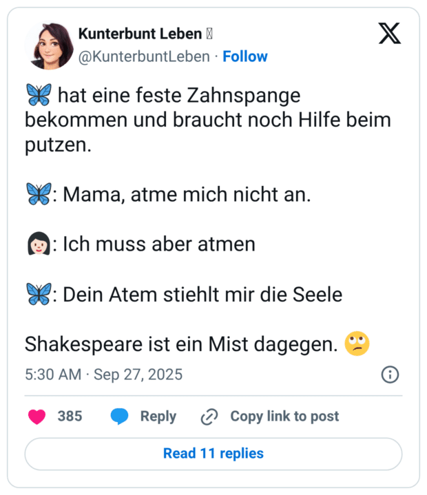 🦋 hat eine feste Zahnspange bekommen und braucht noch Hilfe beim putzen. 🦋: Mama, atme mich nicht an. 👩🏻: Ich muss aber atmen 🦋: Dein Atem stiehlt mir die Seele Shakespeare ist ein Mist dagegen. 🙄