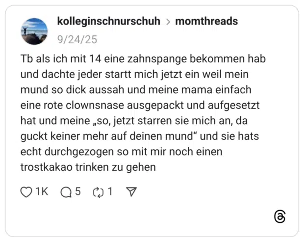 Tb als ich mit 14 eine zahnspange bekommen hab und dachte jeder startt mich jetzt ein weil mein mund so dick aussah und meine mama einfach eine rote clownsnase ausgepackt und aufgesetzt hat und meine „so, jetzt starren sie mich an, da guckt keiner mehr auf deinen mund“ und sie hats echt durchgezogen so mit mir noch einen trostkakao trinken zu gehen