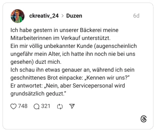 Ich habe gestern in unserer Bäckerei meine Mitarbeiterinnen im Verkauf unterstützt. Ein mir völlig unbekannter Kunde (augenscheinlich ungefähr mein Alter, ich hatte ihn noch nie bei uns gesehen) duzt mich. Ich schau ihn etwas genauer an, während ich sein geschnittenes Brot einpacke: „Kennen wir uns?“ Er antwortet: „Nein, aber Servicepersonal wird grundsätzlich geduzt.“
