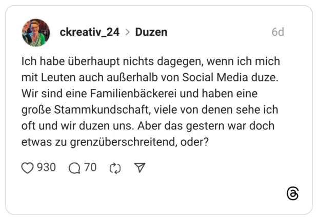 Ich habe überhaupt nichts dagegen, wenn ich mich mit Leuten auch außerhalb von Social Media duze. Wir sind eine Familienbäckerei und haben eine große Stammkundschaft, viele von denen sehe ich oft und wir duzen uns. Aber das gestern war doch etwas zu grenzüberschreitend, oder? 2 / 2
