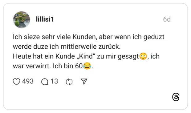 Ich sieze sehr viele Kunden, aber wenn ich geduzt werde duze ich mittlerweile zurück. Heute hat ein Kunde „Kind“ zu mir gesagt😳, ich war verwirrt. Ich bin 60😂.
