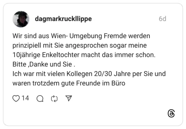 Wir sind aus Wien- Umgebung Fremde werden prinzipiell mit Sie angesprochen sogar meine 10jährige Enkeltochter macht das immer schon. Bitte ,Danke und Sie . Ich war mit vielen Kollegen 20/30 Jahre per Sie und waren trotzdem gute Freunde im Büro