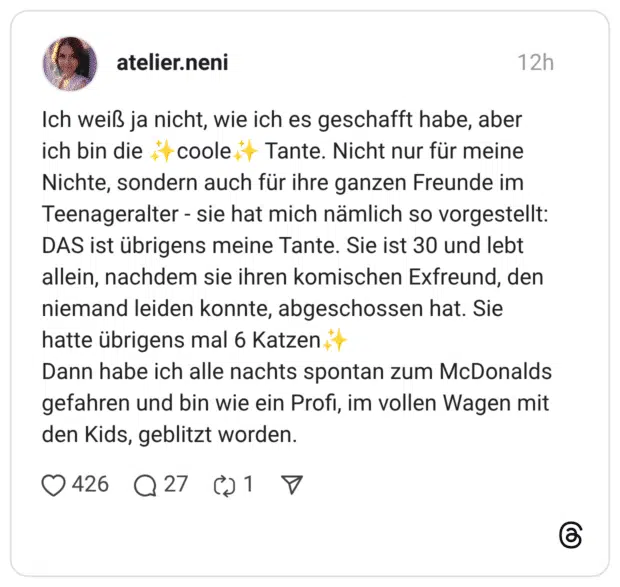 Ich weiß ja nicht, wie ich es geschafft habe, aber ich bin die it coole it Tante. Nicht nur für meine Nichte, sondern auch für ihre ganzen Freunde im Teenageralter - sie hat mich nämlich so vorgestellt: DAS ist übrigens meine Tante. Sie ist 30 und lebt allein, nachdem sie ihren komischen Exfreund, den niemand leiden konnte, abgeschossen hat. Sie hatte übrigens mal 6 Katzen Dann habe ich alle nachts spontan zum McDonalds gefahren und bin wie ein Profi, im vollen Wagen mit den Kids, geblitzt worden