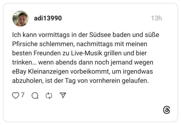 Ich kann vormittags in der Südsee baden und süße Pfirsiche schlemmen, nachmittags mit meinen besten Freunden zu Live-Musik grillen und bier trinken... wenn abends dann noch jemand wegen eBay Kleinanzeigen vorbeikommt, um irgendwas abzuholen, ist der Tag von vornherein gelaufen.