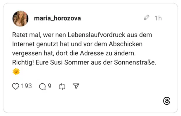 Ratet mal, wer nen Lebenslaufvordruck aus dem Internet genutzt hat und vor dem Abschicken vergessen hat, dort die Adresse zu ändern. Richtig! Eure Susi Sommer aus der Sonnenstraße.