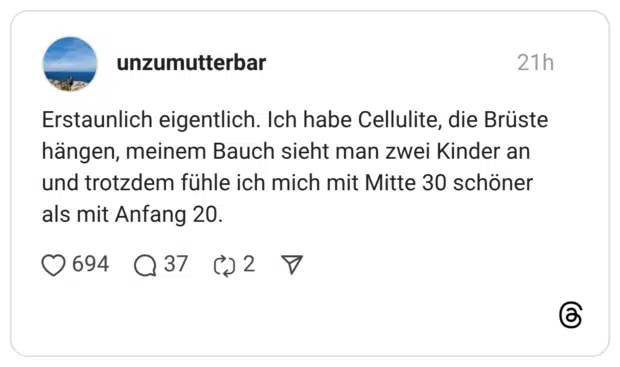 Erstaunlich eigentlich. Ich habe Cellulite, die Brüste hängen, meinem Bauch sieht man zwei Kinder an und trotzdem fühle ich mich mit Mitte 30 schöner als mit Anfang 20.
