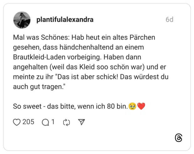 Mal was Schönes: Hab heut ein altes Pärchen gesehen, dass händchenhaltend an einem Brautkleid-Laden vorbeiging. Haben dann angehalten (weil das Kleid soo schön war) und er meinte zu ihr "Das ist aber schick! Das würdest du auch gut tragen." So sweet - das bitte, wenn ich 80 bin.🥹❤️