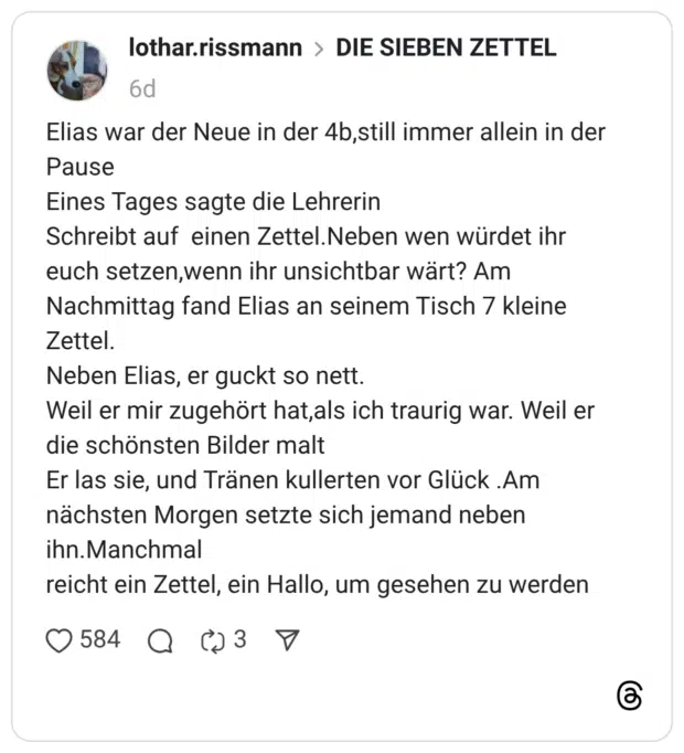Elias war der Neue in der 4b,still immer allein in der Pause Eines Tages sagte die Lehrerin Schreibt auf einen Zettel.Neben wen würdet ihr euch setzen,wenn ihr unsichtbar wärt? Am Nachmittag fand Elias an seinem Tisch 7 kleine Zettel. Neben Elias, er guckt so nett. Weil er mir zugehört hat,als ich traurig war. Weil er die schönsten Bilder malt Er las sie, und Tränen kullerten vor Glück .Am nächsten Morgen setzte sich jemand neben ihn.Manchmal reicht ein Zettel, ein Hallo, um gesehen zu werden