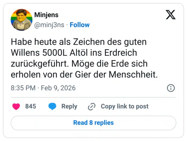 Habe heute als Zeichen des guten Willens 5000L Altöl ins Erdreich zurückgeführt. Möge die Erde sich erholen von der Gier der Menschheit.
