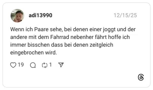 Wenn ich Paare sehe, bei denen einer joggt und der andere mit dem Fahrrad nebenher fährt hoffe ich immer bisschen dass bei denen zeitgleich eingebrochen wird.