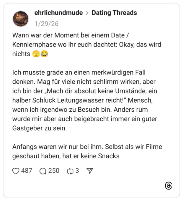 Wann war der Moment bei einem Date / Kennlernphase wo ihr euch dachtet: Okay, das wird nichts Ich musste grade an einen merkwürdigen Fall denken. Mag für viele nicht schlimm wirken, aber ich bin der „Mach dir absolut keine Umstände, ein halber Schluck Leitungswasser reicht!" Mensch, wenn ich irgendwo zu Besuch bin. Anders rum wurde mir aber auch beigebracht immer ein guter Gastgeber zu sein. Anfangs waren wir nur bei ihm. Selbst als wir Filme geschaut haben, hat er keine Snacks