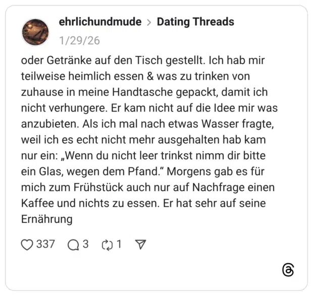oder Getränke auf den Tisch gestellt. Ich hab mir teilweise heimlich essen & was zu trinken von zuhause in meine Handtasche gepackt, damit ich nicht verhungere. Er kam nicht auf die Idee mir was anzubieten. Als ich mal nach etwas Wasser fragte, weil ich es echt nicht mehr ausgehalten hab kam nur ein: „Wenn du nicht leer trinkst nimm dir bitte ein Glas, wegen dem Pfand." Morgens gab es für mich zum Frühstück auch nur auf Nachfrage einen Kaffee und nichts zu essen. Er hat sehr auf seine Ernährung