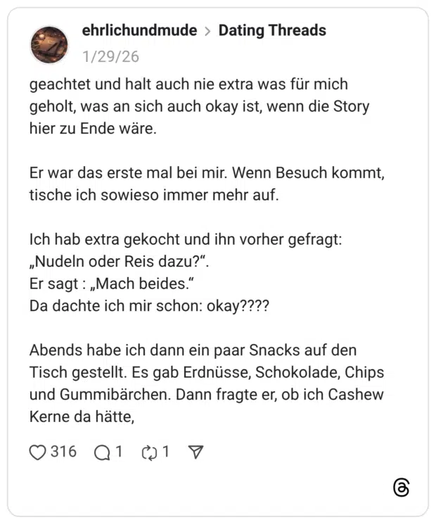 geachtet und halt auch nie extra was für mich geholt, was an sich auch okay ist, wenn die Story hier zu Ende wäre. Er war das erste mal bei mir. Wenn Besuch kommt, tische ich sowieso immer mehr auf. Ich hab extra gekocht und ihn vorher gefragt: „Nudeln oder Reis dazu?" Er sagt : „Mach beides." Da dachte ich mir schon: okay???? Abends habe ich dann ein paar Snacks auf den Tisch gestellt. Es gab Erdnüsse, Schokolade, Chips und Gummibärchen. Dann fragte er, ob ich Cashew Kerne da hätte,