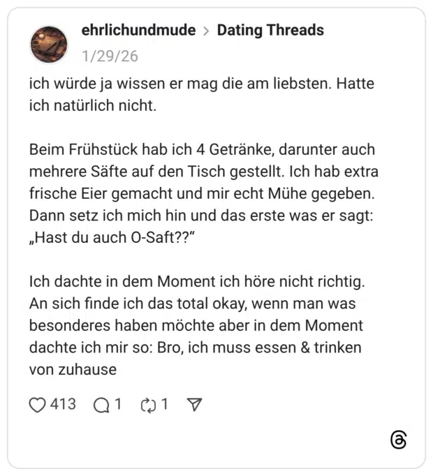 ich würde ja wissen er mag die am liebsten. Hatte ich natürlich nicht. Beim Frühstück hab ich 4 Getränke, darunter auch mehrere Säfte auf den Tisch gestellt. Ich hab extra frische Eier gemacht und mir echt Mühe gegeben. Dann setz ich mich hin und das erste was er sagt: „Hast du auch O-Saft??" Ich dachte in dem Moment ich höre nicht richtig. An sich finde ich das total okay, wenn man was besonderes haben möchte aber in dem Moment dachte ich mir so: Bro, ich muss essen & trinken von zuhause