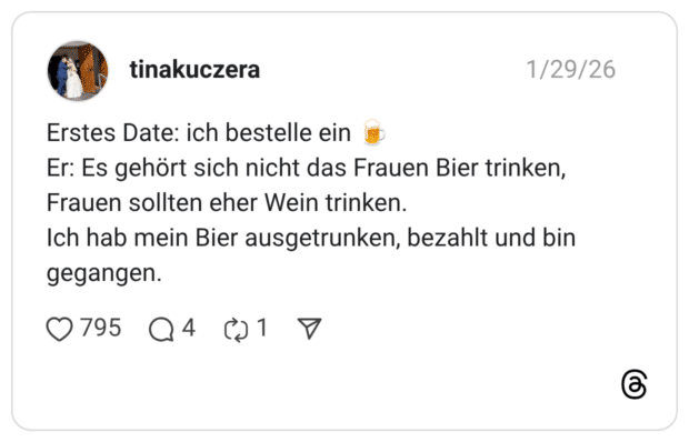 Erstes Date: ich bestelle ein Er: Es gehört sich nicht das Frauen Bier trinken, Frauen sollten eher Wein trinken. Ich hab mein Bier ausgetrunken, bezahlt und bin gegangen.