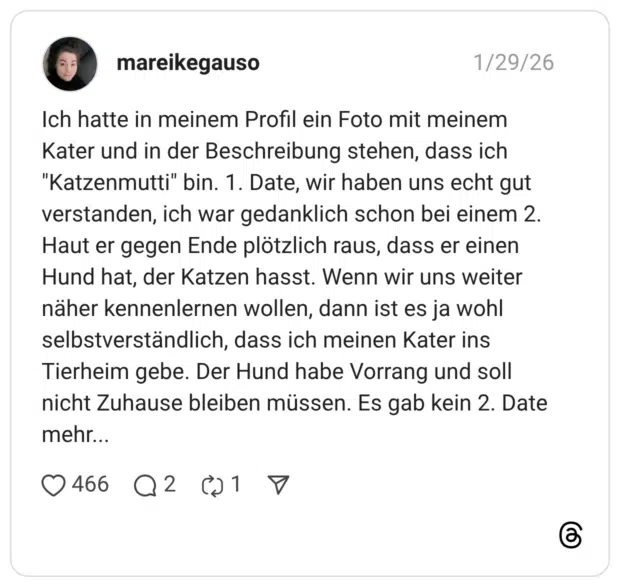 Ich hatte in meinem Profil ein Foto mit meinem Kater und in der Beschreibung stehen, dass ich "Katzenmutti" bin. 1. Date, wir haben uns echt gut verstanden, ich war gedanklich schon bei einem 2. Haut er gegen Ende plötzlich raus, dass er einen Hund hat, der Katzen hasst. Wenn wir uns weiter näher kennenlernen wollen, dann ist es ja wohl selbstverständlich, dass ich meinen Kater ins Tierheim gebe. Der Hund habe Vorrang und soll nicht Zuhause bleiben müssen. Es gab kein 2. Date mehr...