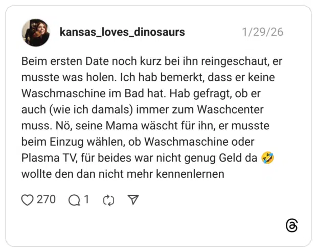 Beim ersten Date noch kurz bei ihn reingeschaut, er musste was holen. Ich hab bemerkt, dass er keine Waschmaschine im Bad hat. Hab gefragt, ob er auch (wie ich damals) immer zum Waschcenter muss. Nö, seine Mama wäscht für ihn, er musste beim Einzug wählen, ob Waschmaschine oder Plasma TV, für beides war nicht genug Geld da wollte den dan nicht mehr kennenlernen