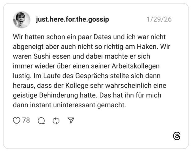 Wir hatten schon ein paar Dates und ich war nicht abgeneigt aber auch nicht so richtig am Haken. Wir waren Sushi essen und dabei machte er sich immer wieder über einen seiner Arbeitskollegen lustig. Im Laufe des Gesprächs stellte sich dann heraus, dass der Kollege sehr wahrscheinlich eine geistige Behinderung hatte. Das hat ihn für mich dann instant uninteressant gemacht.