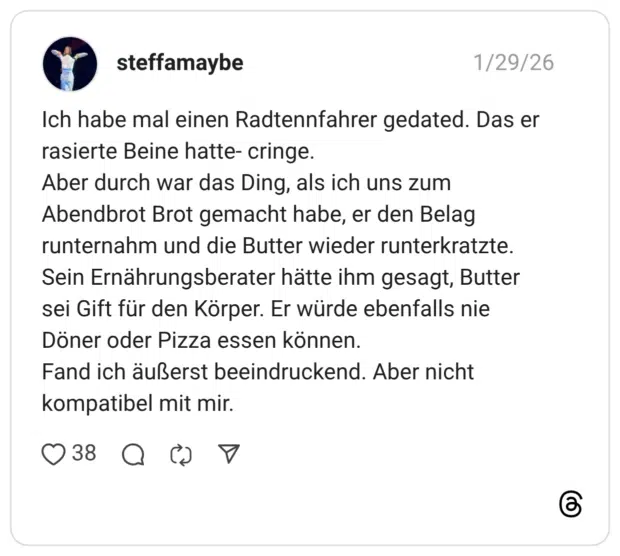 Ich habe mal einen Radtennfahrer gedated. Das er rasierte Beine hatte- cringe. Aber durch war das Ding, als ich uns zum Abendbrot Brot gemacht habe, er den Belag runternahm und die Butter wieder runterkratzte. Sein Ernährungsberater hätte ihm gesagt, Butter sei Gift für den Körper. Er würde ebenfalls nie Döner oder Pizza essen können. Fand ich äußerst beeindruckend. Aber nicht kompatibel mit mir.