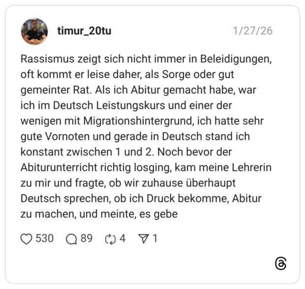 Rassismus zeigt sich nicht immer in Beleidigungen, oft kommt er leise daher, als Sorge oder gut gemeinter Rat. Als ich Abitur gemacht habe, war ich im Deutsch Leistungskurs und einer der wenigen mit Migrationshintergrund, ich hatte sehr gute Vornoten und gerade in Deutsch stand ich konstant zwischen 1 und 2. Noch bevor der Abiturunterricht richtig losging, kam meine Lehrerin zu mir und fragte, ob wir zuhause überhaupt Deutsch sprechen, ob ich Druck bekomme, Abitur zu machen, und meinte, es gebe