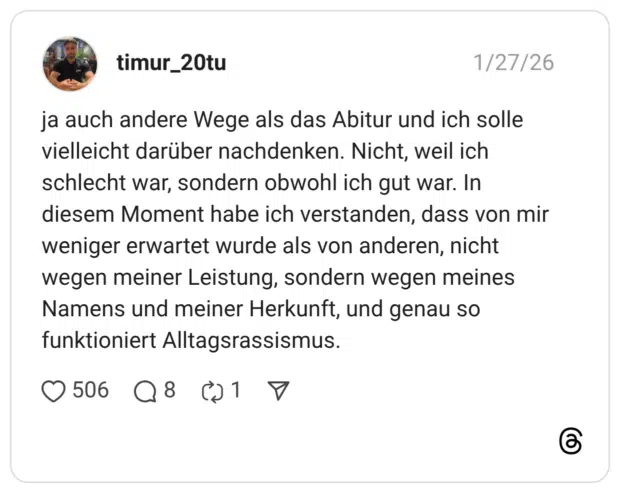 ja auch andere Wege als das Abitur und ich solle vielleicht darüber nachdenken. Nicht, weil ich schlecht war, sondern obwohl ich gut war. In diesem Moment habe ich verstanden, dass von mir weniger erwartet wurde als von anderen, nicht wegen meiner Leistung, sondern wegen meines Namens und meiner Herkunft, und genau so funktioniert Alltagsrassismus.