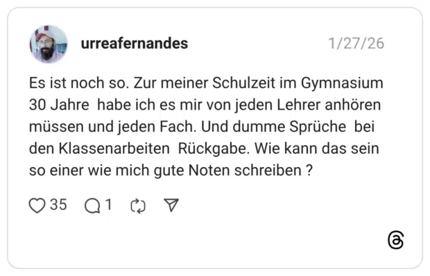 Es ist noch so. Zur meiner Schulzeit im Gymnasium 30 Jahre habe ich es mir von jeden Lehrer anhören müssen und jeden Fach. Und dumme Sprüche bei den Klassenarbeiten Rückgabe. Wie kann das sein so einer wie mich gute Noten schreiben ?