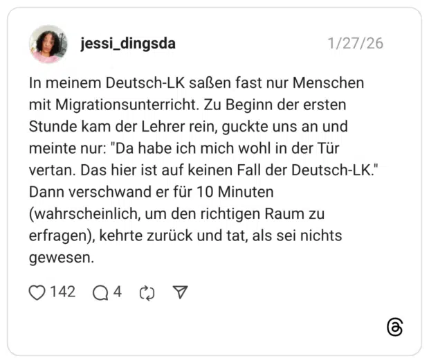 In meinem Deutsch-LK saßen fast nur Menschen mit Migrationsunterricht. Zu Beginn der ersten Stunde kam der Lehrer rein, guckte uns an und meinte nur: "Da habe ich mich wohl in der Tür vertan. Das hier ist auf keinen Fall der Deutsch-LK." Dann verschwand er für 10 Minuten (wahrscheinlich, um den richtigen Raum zu erfragen), kehrte zurück und tat, als sei nichts gewesen.