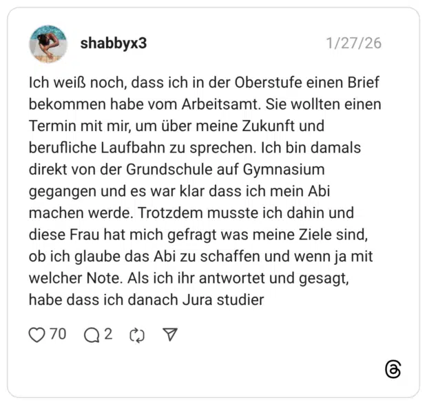 Ich weiß noch, dass ich in der Oberstufe einen Brief bekommen habe vom Arbeitsamt. Sie wollten einen Termin mit mir, um über meine Zukunft und berufliche Laufbahn zu sprechen. Ich bin damals direkt von der Grundschule auf Gymnasium gegangen und es war klar dass ich mein Abi machen werde. Trotzdem musste ich dahin und diese Frau hat mich gefragt was meine Ziele sind, ob ich glaube das Abi zu schaffen und wenn ja mit welcher Note. Als ich ihr antwortet und gesagt, habe dass ich danach Jura studier