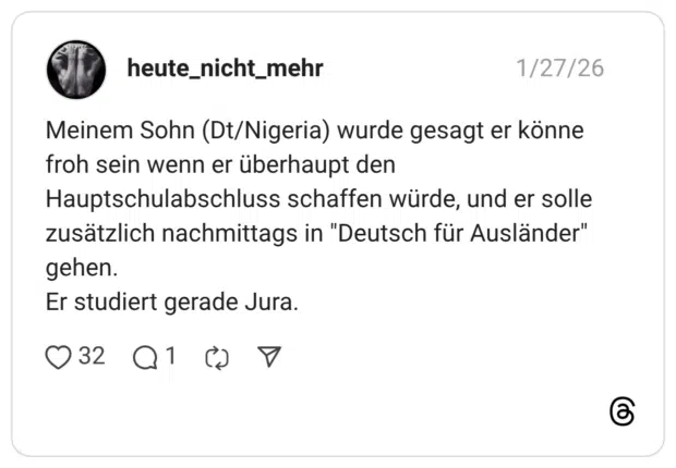 Meinem Sohn (Dt/Nigeria) wurde gesagt er könne froh sein wenn er überhaupt den Hauptschulabschluss schaffen würde, und er solle zusätzlich nachmittags in "Deutsch für Ausländer" gehen. Er studiert gerade Jura.