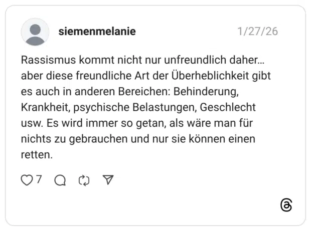Rassismus kommt nicht nur unfreundlich daher... aber diese freundliche Art der Überheblichkeit gibt es auch in anderen Bereichen: Behinderung, Krankheit, psychische Belastungen, Geschlecht usw. Es wird immer so getan, als wäre man für nichts zu gebrauchen und nur sie können einen retten.