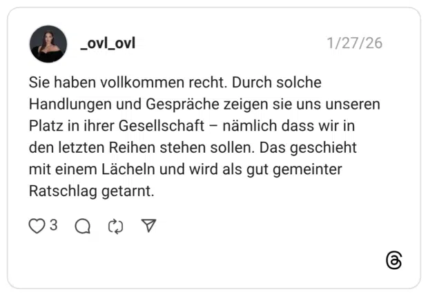 Sie haben vollkommen recht. Durch solche Handlungen und Gespräche zeigen sie uns unseren Platz in ihrer Gesellschaft - nämlich dass wir in den letzten Reihen stehen sollen. Das geschieht mit einem Lächeln und wird als gut gemeinter Ratschlag getarnt.