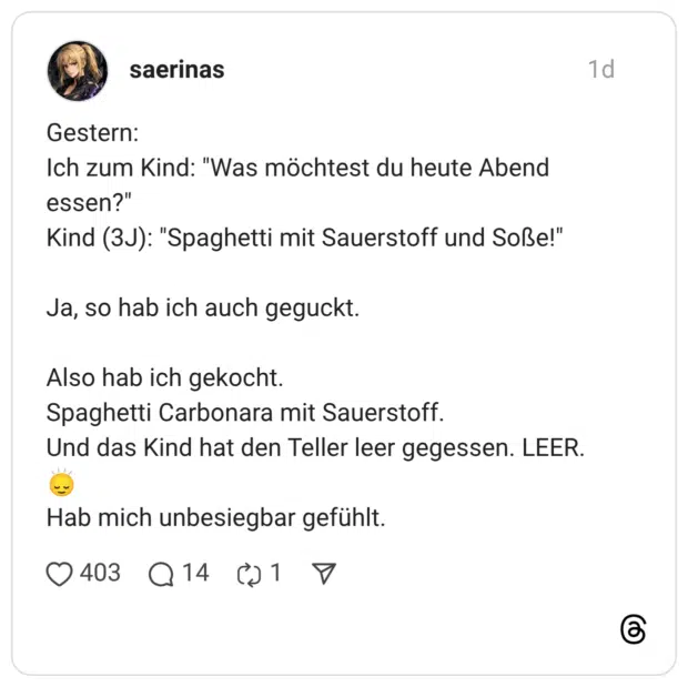 Gestern: Ich zum Kind: "Was möchtest du heute Abend essen?" Kind (3J): "Spaghetti mit Sauerstoff und Soße!" Ja, so hab ich auch geguckt. Also hab ich gekocht. Spaghetti Carbonara mit Sauerstoff. Und das Kind hat den Teller leer gegessen. LEER. Hab mich unbesiegbar gefühlt.