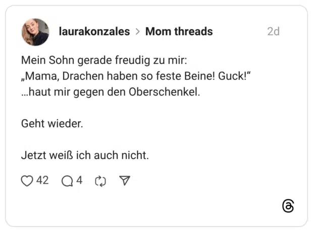 Mein Sohn gerade freudig zu mir: „Mama, Drachen haben so feste Beine! Guck!" ...haut mir gegen den Oberschenkel. Geht wieder. Jetzt weiß ich auch nicht.