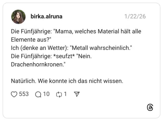 Die Fünfjährige: "Mama, welches Material hält alle Elemente aus?" Ich (denke an Wetter): "Metall wahrscheinlich." Die Fünfjährige: *seufzt* "Nein. Drachenhornkronen." Natürlich. Wie konnte ich das nicht wissen.