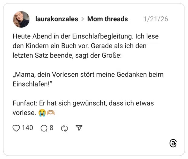Heute Abend in der Einschlafbegleitung. Ich lese den Kindern ein Buch vor. Gerade als ich den letzten Satz beende, sagt der Große: „Mama, dein Vorlesen stört meine Gedanken beim Einschlafen!" Funfact: Er hat sich gewünscht, dass ich etwas vorlese.