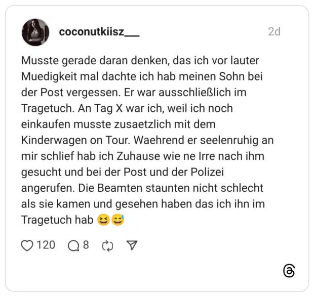 Musste gerade daran denken, das ich vor lauter Muedigkeit mal dachte ich hab meinen Sohn bei der Post vergessen. Er war ausschließlich im Tragetuch. An Tag X war ich, weil ich noch einkaufen musste zusaetzlich mit dem Kinderwagen on Tour. Waehrend er seelenruhig an mir schlief hab ich Zuhause wie ne Irre nach ihm gesucht und bei der Post und der Polizei angerufen. Die Beamten staunten nicht schlecht als sie kamen und gesehen haben das ich ihn im Tragetuch hab •