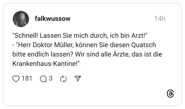 "Schnell! Lassen Sie mich durch, ich bin Arzt!" - "Herr Doktor Müller, können Sie diesen Quatsch bitte endlich lassen? Wir sind alle Ärzte, das ist die Krankenhaus-Kantine!"