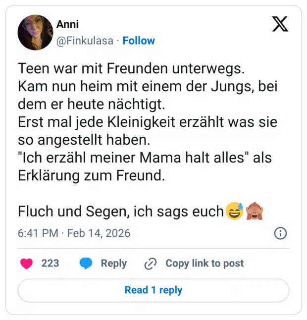 Teen war mit Freunden unterwegs. Kam nun heim mit einem der Jungs, bei dem er heute nächtigt. Erst mal jede Kleinigkeit erzählt was sie so angestellt haben. "Ich erzähl meiner Mama halt alles" als Erklärung zum Freund. Fluch und Segen, ich sags euch e