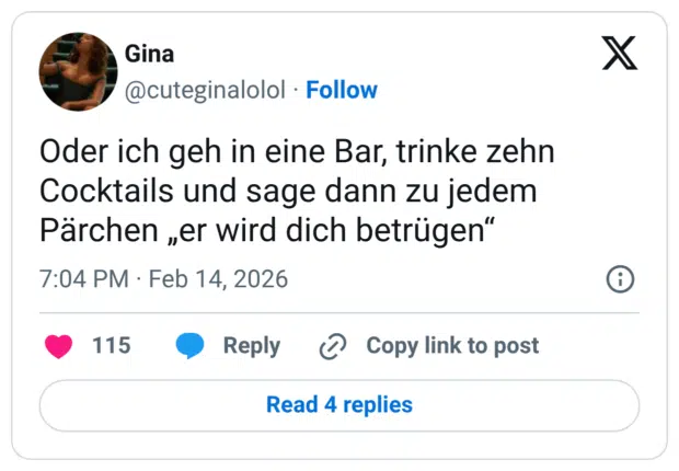Oder ich geh in eine Bar, trinke zehn Cocktails und sage dann zu jedem Pärchen „er wird dich betrügen