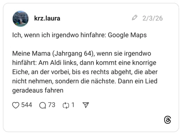 Ich, wenn ich irgendwo hinfahre: Google Maps Meine Mama (Jahrgang 64), wenn sie irgendwo hinfährt: Am Aldi links, dann kommt eine knorrige Eiche, an der vorbei, bis es rechts abgeht, die aber nicht nehmen, sondern die nächste. Dann ein Lied geradeaus fahren