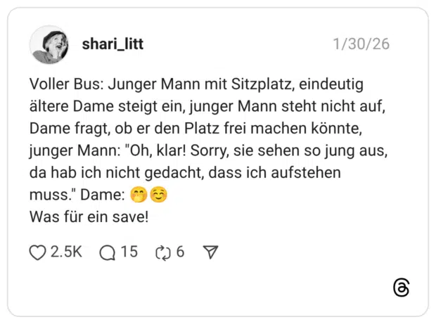 Voller Bus: Junger Mann mit Sitzplatz, eindeutig ältere Dame steigt ein, junger Mann steht nicht auf, Dame fragt, ob er den Platz frei machen könnte, junger Mann: "Oh, klar! Sorry, sie sehen so jung aus, da hab ich nicht gedacht, dass ich aufstehen muss." Dame: 🤭☺️ Was für ein save!