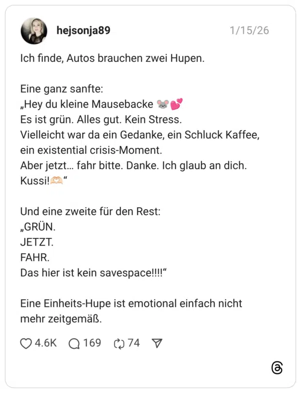 Ich finde, Autos brauchen zwei Hupen. Eine ganz sanfte: „Hey du kleine Mausebacke 🐭💕 Es ist grün. Alles gut. Kein Stress. Vielleicht war da ein Gedanke, ein Schluck Kaffee, ein existential crisis-Moment. Aber jetzt… fahr bitte. Danke. Ich glaub an dich. Kussi!🫶🏻“ Und eine zweite für den Rest: „GRÜN. JETZT. FAHR. Das hier ist kein savespace!!!!“ Eine Einheits-Hupe ist emotional einfach nicht mehr zeitgemäß.